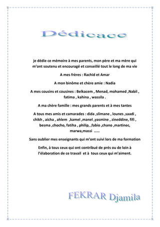 je dédie ce mémoire à mes parents, mon père et ma mère qui
m’ont soutenu et encouragé et conseillé tout le long de ma vie
A mes frères : Rachid et Amar
A mon binôme et chère amie : Nadia
A mes cousins et cousines : Belkacem , Menad, mohamed ,Nabil ,
fatima , kahina , wassila .
A ma chère famille : mes grands parents et à mes tantes
A tous mes amis et camarades : dida ,slimane , lounes ,saadi ,
chikh , aicha , ahlem ,kamel ,manel ,yasmine , zineddine, fifi ,
besma ,chocho, fatiha , philip, ,fabio ,chano ,martinec,
marwa,massi ……
Sans oublier mes enseignants qui m’ont suivi lors de ma formation
Enfin, à tous ceux qui ont contribué de prés ou de loin à
l’élaboration de ce travail et à tous ceux qui m’aiment.
 