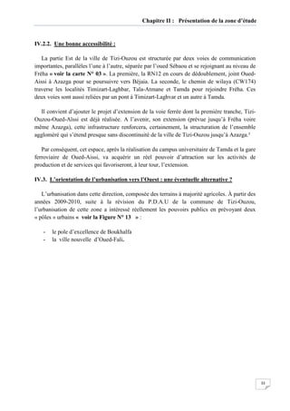 33
Chapitre II : Présentation de la zone d’étude
IV.2.2. Une bonne accessibilité :
La partie Est de la ville de Tizi-Ouzou est structurée par deux voies de communication
importantes, parallèles l’une à l’autre, séparée par l’oued Sébaou et se rejoignant au niveau de
Fréha « voir la carte N° 03 ». La première, la RN12 en cours de dédoublement, joint Oued-
Aissi à Azazga pour se poursuivre vers Béjaia. La seconde, le chemin de wilaya (CW174)
traverse les localités Timizart-Laghbar, Tala-Atmane et Tamda pour rejoindre Fréha. Ces
deux voies sont aussi reliées par un pont à Timizart-Laghvar et un autre à Tamda.
Il convient d’ajouter le projet d’extension de la voie ferrée dont la première tranche, Tizi-
Ouzou-Oued-Aïssi est déjà réalisée. A l’avenir, son extension (prévue jusqu’à Fréha voire
même Azazga), cette infrastructure renforcera, certainement, la structuration de l’ensemble
aggloméré qui s’étend presque sans discontinuité de la ville de Tizi-Ouzou jusqu’à Azazga.²
Par conséquent, cet espace, après la réalisation du campus universitaire de Tamda et la gare
ferroviaire de Oued-Aissi, va acquérir un réel pouvoir d’attraction sur les activités de
production et de services qui favoriseront, à leur tour, l’extension.
IV.3. L’orientation de l’urbanisation vers l’Ouest : une éventuelle alternative ?
L’urbanisation dans cette direction, composée des terrains à majorité agricoles. À partir des
années 2009-2010, suite à la révision du P.D.A.U de la commune de Tizi-Ouzou,
l’urbanisation de cette zone a intéressé réellement les pouvoirs publics en prévoyant deux
« pôles » urbains « voir la Figure N° 13 » :
- le pole d’excellence de Boukhalfa
- la ville nouvelle d’Oued-Fali.
 