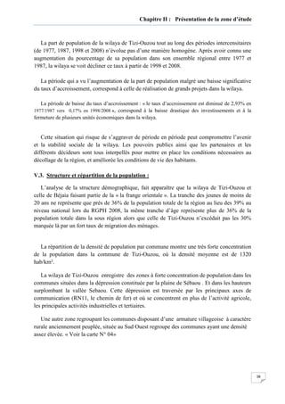 38
Chapitre II : Présentation de la zone d’étude
La part de population de la wilaya de Tizi-Ouzou tout au long des périodes intercensitaires
(de 1977, 1987, 1998 et 2008) n’évolue pas d’une manière homogène. Après avoir connu une
augmentation du pourcentage de sa population dans son ensemble régional entre 1977 et
1987, la wilaya se voit décliner ce taux à partir de 1998 et 2008.
La période qui a vu l’augmentation de la part de population malgré une baisse significative
du taux d’accroissement, correspond à celle de réalisation de grands projets dans la wilaya.
La période de baisse du taux d’accroissement : « le taux d’accroissement est diminué de 2,93% en
1977/1987 vers 0,17% en 1998/2008 », correspond à la baisse drastique des investissements et à la
fermeture de plusieurs unités économiques dans la wilaya.
Cette situation qui risque de s’aggraver de période en période peut compromettre l’avenir
et la stabilité sociale de la wilaya. Les pouvoirs publics ainsi que les partenaires et les
différents décideurs sont tous interpellés pour mettre en place les conditions nécessaires au
décollage de la région, et améliorée les conditions de vie des habitants.
V.3. Structure et répartition de la population :
L’analyse de la structure démographique, fait apparaître que la wilaya de Tizi-Ouzou et
celle de Béjaia faisant partie de la « la frange orientale ». La tranche des jeunes de moins de
20 ans ne représente que près de 36% de la population totale de la région au lieu des 39% au
niveau national lors du RGPH 2008, la même tranche d’âge représente plus de 36% de la
population totale dans la sous région alors que celle de Tizi-Ouzou n’excédait pas les 30%
marquée là par un fort taux de migration des ménages.
La répartition de la densité de population par commune montre une très forte concentration
de la population dans la commune de Tizi-Ouzou, où la densité moyenne est de 1320
hab/km².
La wilaya de Tizi-Ouzou enregistre des zones à forte concentration de population dans les
communes situées dans la dépression constituée par la plaine de Sébaou . Et dans les hauteurs
surplombant la vallée Sebaou. Cette dépression est traversée par les principaux axes de
communication (RN11, le chemin de fer) et où se concentrent en plus de l’activité agricole,
les principales activités industrielles et tertiaires.
Une autre zone regroupant les communes disposant d’une armature villageoise à caractère
rurale anciennement peuplée, située au Sud Ouest regroupe des communes ayant une densité
assez élevée. « Voir la carte N° 04»
 
