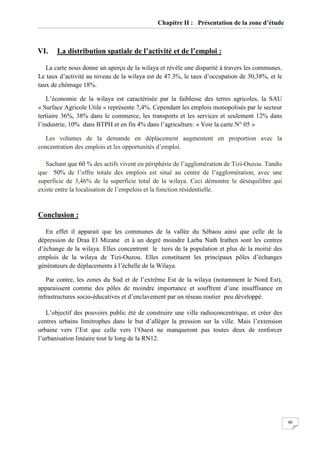 40
Chapitre II : Présentation de la zone d’étude
VI. La distribution spatiale de l’activité et de l’emploi :
La carte nous donne un aperçu de la wilaya et révèle une disparité à travers les communes.
Le taux d’activité au niveau de la wilaya est de 47.3%, le taux d’occupation de 30,38%, et le
taux de chômage 18%.
L’économie de la wilaya est caractérisée par la faiblesse des terres agricoles, la SAU
« Surface Agricole Utile » représente 7,4%. Cependant les emplois monopolisés par le secteur
tertiaire 36%, 38% dans le commerce, les transports et les services et seulement 12% dans
l’industrie, 10% dans BTPH et en fin 4% dans l’agriculture. « Voir la carte N° 05 »
Les volumes de la demande en déplacement augmentent en proportion avec la
concentration des emplois et les opportunités d’emploi.
Sachant que 60 % des actifs vivent en périphérie de l’agglomération de Tizi-Ouzou. Tandis
que 50% de l’offre totale des emplois est situé au centre de l’agglomération, avec une
superficie de 3,46% de la superficie total de la wilaya. Ceci démontre le déséquilibre qui
existe entre la localisation de l’empelois et la fonction résidentielle.
Conclusion :
En effet il apparait que les communes de la vallée du Sébaou ainsi que celle de la
dépression de Draa El Mizane et à un degré moindre Larba Nath Irathen sont les centres
d’échange de la wilaya. Elles concentrent le tiers de la population et plus de la moitié des
emplois de la wilaya de Tizi-Ouzou. Elles constituent les principaux pôles d’échanges
générateurs de déplacements à l’échelle de la Wilaya.
Par contre, les zones du Sud et de l’extrême Est de la wilaya (notamment le Nord Est),
apparaissent comme des pôles de moindre importance et souffrent d’une insuffisance en
infrastructures socio-éducatives et d’enclavement par un réseau routier peu développé.
L’objectif des pouvoirs public été de construire une ville radioconcentrique, et créer des
centres urbains limitrophes dans le but d’alléger la pression sur la ville. Mais l’extension
urbaine vers l’Est que celle vers l’Ouest ne manqueront pas toutes deux de renforcer
l’urbanisation linéaire tout le long de la RN12.
 