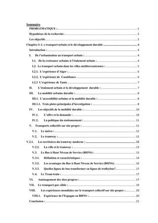 Sommaire
PROBLEMATIQUE : ............................................................................................................ 1
Hypothèses de la recherche:................................................................................................... 2
Les objectifs:............................................................................................................................ 2
Chapitre I: L e transport urbain et le développement durable .............................................. 4
Introduction :........................................................................................................................... 4
I. De l’urbanisation au transport urbain :........................................................................ 4
I.1. De la croissance urbaine à l’étalement urbain :....................................................... 4
I.2. Le transport urbain dans les villes méditerranéennes :........................................... 5
I.2.1. L’expérience d’Alger :.............................................................................................. 6
I.2.2. L’expérience de Casablanca ................................................................................... 6
I.2.3 L’expérience de Tunis ............................................................................................... 7
II. L’étalement urbain et le développement durable : ................................................. 7
III. La mobilité urbaine durable :.................................................................................... 8
III.1. L’accessibilité urbaine et la mobilité durable :...................................................... 8
III.1.1. Trois pistes principales d’investigation :............................................................. 8
IV. Les objectifs de la mobilité durable :....................................................................... 10
IV.1. L’offre et la demande : ..................................................................................... 10
IV.2. La politique du stationnement :....................................................................... 11
V. Transports collectifs sur site propre : ......................................................................... 11
V.1. Le métro :............................................................................................................... 12
V.2. Le tramway :.......................................................................................................... 12
V.2.1. Les territoires du tramway moderne : .................................................................... 12
V.2.2. La ville et le tramway : ..................................................................................... 13
V.3. Le Bus à Haut Niveau de Service (BHNS) :........................................................ 13
V.3.1. Définition et caractéristiques : ......................................................................... 14
V.3.2. Les avantages du Bus à Haut Niveau de Service (BHNS): ............................ 16
V.3.3. Quelles lignes de bus transformer en lignes de trolleybus?........................... 17
V.4. Le Tram-train : ..................................................................................................... 17
VI. Aménagement des sites propres :............................................................................. 17
VII. Le transport par câble :............................................................................................ 19
VIII. Les expériences mondiales sur le transport collectif sur site propre :.............. 20
VIII.1. Expérience de l’Espagne en BHNS :................................................................ 20
Conclusion : ........................................................................................................................... 21
 