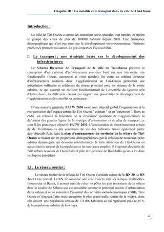 42
Chapitre III : La mobilité et le transport dans la ville de Tizi-Ouzou
Introduction :
La ville de Tizi-Ouzou a connu des mutations socio-spatiales trop rapides, et rejoint
le groupe des villes de plus de 100000 habitant depuis 2008. Une croissance
démographique qui n’est pas suivi par le développement socio-économique. Plusieurs
problèmes prennent naissance. Le plus important l’accessibilité.
I. Le transport : une stratégie basée sur le développement des
infrastructures:
Le Schéma Directeur de Transport de la ville de Tizi-Ouzou présente la
conception d’un système d’infrastructures routières basé sur une hiérarchie très
fonctionnelle (routes, autoroutes et voies rapides). En outre, ce schéma directeur
d’infrastructures routières dans l’agglomération de Tizi-Ouzou permettait une
articulation suffisante et cohérente du réseau principal avec les réseaux de la voirie
urbaine, ce qui assurait un meilleur fonctionnement de l’ensemble du système afin
d’hiérarchiser, les différents réseaux par rapport aux possibilités de développement de
l’agglomération et de contrôler sa croissance.
D’une manière générale, PATW 2030 avait pour objectif global l’organisation et la
réorganisation de l’espace urbain de Tizi-Ouzou " existant " et en "extension ". Dans ce
cadre, on retrouva la limitation de la croissance spontanée de l’agglomération, la
définition des grandes lignes de la stratégie d’urbanisation et du plan de transport; ce
sont là les principaux objectifs PATW 2030. L’amélioration du fonctionnement urbain
de de Tizi-Ouzou et des conditions de vie des habitants faisait également partie
des objectifs fixés dans le plan d’aménagement du territoire de la wilaya de Tizi-
Ouzou se basant sur les projections démographiques, par la création de nouveaux pôles
urbains dynamiques qui devaient contrebalancer la forte attraction de Tizi-Ouzou en
accueillant le surplus de la population et les nouveaux emplois. Il s’agissait des pôles de
Pôle urbain nouveau de Oued-Falli et pôle d’excellence de Boukhalfa qu’on a vu dans
le chapitre précédent.
I.1. Le réseau routier :
Le réseau routier de la wilaya de Tizi-Ouzou s’articule autour de la RN 30, la RN
24 et l’axe central. La RN 12 constitue une voie d’accès vers les wilayas limitrophes,
Boumerdes et Béjaia, il permet aussi de relier les pôles les plus importants de la wilaya
dans le couloir de Sébaou qui est considéré comme le principal couloir d’urbanisation
de la wilaya et ou se concentre l’essentiel des activités socio-économiques (DBK, Tizi-
Ouzou et Azazga).Cette route enregistre le plus grand trafic routier de la wilaya, donc
elle dessert une population urbaine de 174 000 habitants ce qui représente près de 35 %
de la population urbaine de la wilaya.
 