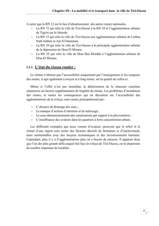 43
Chapitre III : La mobilité et le transport dans la ville de Tizi-Ouzou
A noter que la RN 12 est le lieu d’aboutissement des autres routes nationales.
- La RN 72 qui relie la ville de Tizi-Ouzou à la RN 24 et l’agglomération urbaine
de Tigzirt sur le littorale.
- La RN 15 qui relie la ville de Tizi-Ouzou aux agglomérations urbaine de Larbaa
Nath Irathen et Ain El Hammam.
- La RN 30 qui relie la ville de Tizi-Ouzou à la principale agglomération urbaine
de la dépression de Draa El Mizane.
- La RN 25 qui relie la ville de Draa Ben Khedda à l’agglomération urbaine de
Draa El Mizane.
I.1.1. L’état du réseau routier :
Le climat n’obstrue pas l’accessibilité uniquement par l’enneigement et les coupures
des routes, il agit également à moyen et à long terme, sur la qualité de celles-ci.
Même si l’effet n’est pas immédiat, la détérioration de la chaussée constitue
néanmoins un facteur supplémentaire de fragilité du réseau. Les problèmes d’inondation
des routes, et toutes les conséquences qui en découlent sur l’accessibilité des
agglomérations de la wilaya, sont causés principalement par :
- L’absence de drainage des eaux ;
- Le manque d’actions d’entretien et de nettoyage ;
- Le sous-dimensionnement des canalisations par rapport à la pluviométrie ;
- L’insuffisance des avaloirs dans les quartiers à forte concentration urbain.
Les différents exemples que nous venons d’avancer, prouvent que le relief et le
climat d’une région sont certes des facteurs décisifs de fermeture et d’enclavement,
mais surmontables avec des moyens économiques et des investissements humains.
Cependant, plus il y a d’agglomérations plus on a besoin de moyens. Il apparait donc
que l’un des plus grands défis auquel fait face la wilaya de Tizi-Ouzou, est la dispersion
du nombre important de localités.
 