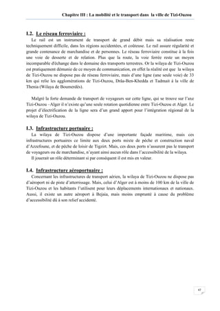 47
Chapitre III : La mobilité et le transport dans la ville de Tizi-Ouzou
I.2. Le réseau ferroviaire :
Le rail est un instrument de transport de grand débit mais sa réalisation reste
techniquement difficile, dans les régions accidentées, et coûteuse. Le rail assure régularité et
grande contenance de marchandise et de personnes. Le réseau ferroviaire constitue à la fois
une voie de desserte et de relation. Plus que la route, la voie ferrée reste un moyen
incomparable d'échange dans le domaine des transports terrestres. Or la wilaya de Tizi-Ouzou
est pratiquement démunie de ce moyen de communication, en effet la réalité est que la wilaya
de Tizi-Ouzou ne dispose pas de réseau ferroviaire, mais d’une ligne (une seule voie) de 33
km qui relie les agglomérations de Tizi-Ouzou, Drâa-Ben-Khedda et Tadmait à la ville de
Thenia (Wilaya de Boumerdès).
Malgré la forte demande de transport de voyageurs sur cette ligne, qui se trouve sur l’axe
Tizi-Ouzou –Alger il n’existe qu’une seule rotation quotidienne entre Tizi-Ouzou et Alger. Le
projet d’électrification de la ligne sera d’un grand apport pour l’intégration régional de la
wilaya de Tizi-Ouzou.
I.3. Infrastructure portuaire :
La wilaya de Tizi-Ouzou dispose d’une importante façade maritime, mais ces
infrastructures portuaires ce limite aux deux ports mixte de pèche et construction naval
d’Azzefoune, et de pèche de loisir de Tigzirt. Mais, ces deux ports n’assurent pas le transport
de voyageurs ou de marchandise, n’ayant ainsi aucun rôle dans l’accessibilité de la wilaya.
Il jouerait un rôle déterminant si par conséquent il est mis en valeur.
I.4. Infrastructure aéroportuaire :
Concernant les infrastructures de transport aérien, la wilaya de Tizi-Ouzou ne dispose pas
d’aéroport ni de piste d’atterrissage. Mais, celui d’Alger est à moins de 100 km de la ville de
Tizi-Ouzou et les habitants l’utilisent pour leurs déplacements internationaux et nationaux.
Aussi, il existe un autre aéroport à Bejaia, mais moins emprunté à cause du problème
d’accessibilité dû à son relief accidenté.
 