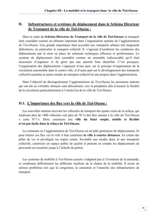 48
Chapitre III : La mobilité et le transport dans la ville de Tizi-Ouzou
II. Infrastructures et systèmes de déplacement dans le Schéma Directeur
de Transport de la ville de Tizi-Ouzou :
Dans le cadre du Schéma Directeur de Transport de la ville de Tizi-Ouzou; le transport
était considéré comme un élément important dans l’organisation spatiale de l’agglomération
de Tizi-Ouzou. Une grande importance était accordée aux transports urbains très largement
déficitaires, en particulier le transport collectif. Il s’agissait d’améliorer les conditions des
déplacements par la mise en place de solutions techniques efficaces et performantes. Le
système de déplacement était considéré comme un ensemble indissociable qu’il était
nécessaire d’organiser et de gérer par une autorité bien identifiée. C’est pourquoi,
l’organisation des déplacements s’appuyait d’une part, sur le principe d’organisation de la
circulation automobile dans le centre-ville, et d’autre part sur le développement des transports
collectifs (autobus et autres modes de transport collectif en site propre) dans l’agglomération.
Dans l’objectif de décongestionner l’agglomération de Tizi-Ouzou les anciennes stations
qui ont été un véritable obstacle sont délocalisées vers la périphérie afin d’assurer la fluidité
de la circulation particulièrement à l’entrée Est de la ville de Tizi-Ouzou.
II.1. L’importance des flux vers la ville de Tizi-Ouzou :
Les nouvelles stations recevant les véhicules de transport des quatre coins de la wilaya, qui
totalisent plus de 1400 véhicules soit plus de 70 % des flux entrant à la ville de Tizi-Ouzou
« carte N°7 ». Donc construire une ville du futur souple, mobile et flexible
n’est pas facile dans la wilaya de Tizi-Ouzou.
La commune ou l’agglomération de Tizi-Ouzou est un pôle générateur de déplacements. Et
pour limiter ces flux ver la ville il faut construire la ville à courtes distances. En créant des
pôles de vie et privilégier les trajets courts, favorable aux modes doux et aux transports
collectifs, construire un espace public de qualité et prenant en compte les déplacements de
proximité est essentiel, jusqu’à l’échelle du piéton.
Les systèmes de mobilité à Tizi-Ouzou actuels s’adaptent peu à l’évolution de la demande,
et combinent difficilement les différents maillons de la chaîne de la mobilité. Il existe de
sérieux problèmes tels que la congestion, la saturation et l’anarchie des infrastructures de
transport.
 