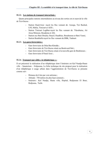 52
Chapitre III : La mobilité et le transport dans la ville de Tizi-Ouzou
II.2.2. Les stations de transport interurbain :
Quatre principales stations intermédiaires au niveau des sorties est et ouest de la ville
de Tizi-Ouzou :
- Station Oued-Aissi reçoit les flux vennant de: Azazga, Tizi Rached,
LNI, Mekla, Timizart et AEH ;
- Station Timizart Loghbar reçoit les flux vennant de: Tikoubaine, Ait
Aissa Mimoun, Boudjima et Afir.
- Station axe Beni Douala, Ouacif, Ouadhias, Iboudrarene et Beni Yenni;
- Station Boukhalfa reçoit les flux vennant de:DBK, Tadmait.
II.2.3. Les gares ferroviaires :
- Gare ferroviaire de Drâa Ben Khedda ;
- Gare ferroviaire de Tizi-Ouzou située au Boulevard Stiti ;
- Gare ferroviaire de Tizi-Ouzou située à la nouvelle gare de Bouhinoun ;
- Gare ferroviaire d’Oued Aissi ;
II.2.4. Transport par câble « le téléphérique » :
Il est préconisé la réalisation d’un téléphérique dont l’itinéraire est Kef Naadja-Haute
ville – Sanatorium – Erdjaouna, La fiche technique du site proposé pour la réalisation
d’un téléphérique à usage urbain dans l’agglomération de Tizi-Ouzou se présente
comme suit :
- Distance de 6 km par voie aérienne ;
- Altitude : 750 mètres (le plus haut sommet) ;
- Itinéraire : Kef Naadja, Haute ville, Hopital, Redjaouna El Bour,
Redjouna, Techt.
 