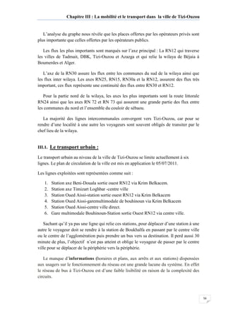 56
Chapitre III : La mobilité et le transport dans la ville de Tizi-Ouzou
L’analyse du graphe nous révèle que les places offertes par les opérateurs privés sont
plus importante que celles offertes par les opérateurs publics.
Les flux les plus importants sont marqués sur l’axe principal : La RN12 qui traverse
les villes de Tadmait, DBK, Tizi-Ouzou et Azazga et qui relie la wilaya de Béjaia à
Boumerdes et Alger.
L’axe de la RN30 assure les flux entre les communes du sud de la wilaya ainsi que
les flux inter wilaya. Les axes RN25, RN15, RN30a et la RN12, assurent des flux très
important, ces flux représente une continuité des flux entre RN30 et RN12.
Pour la partie nord de la wilaya, les axes les plus importants sont la route littorale
RN24 ainsi que les axes RN 72 et RN 73 qui assurent une grande partie des flux entre
les communes du nord et l’ensemble du couloir de sébaou.
La majorité des lignes intercommunales convergent vers Tizi-Ouzou, car pour se
rendre d’une localité à une autre les voyageurs sont souvent obligés de transiter par le
chef lieu de la wilaya.
III.1. Le transport urbain :
Le transport urbain au niveau de la ville de Tizi-Ouzou se limite actuellement à six
lignes. Le plan de circulation de la ville est mis en application le 05/07/2011.
Les lignes exploitées sont représentées comme suit :
1. Station axe Beni-Douala sortie ouest RN12 via Krim Belkacem.
2. Station axe Timizart Loghbar -centre ville
3. Station Oued Aissi-station sortie ouest RN12 via Krim Belkacem
4. Station Oued Aissi-garemultimodale de bouhinoun via Krim Belkacem
5. Station Oued Aissi-centre ville direct.
6. Gare multimodale Bouhinoun-Station sortie Ouest RN12 via centre ville.
Sachant qu’il ya pas une ligne qui relie ces stations, pour déplacer d’une station à une
autre le voyageur doit se rendre à la station de Boukhalfa en passant par le centre ville
ou le centre de l’agglomération puis prendre un bus vers sa destination. Il perd aussi 30
minute de plus, l’objectif n’est pas atteint et oblige le voyageur de passer par le centre
ville pour se déplacer de la périphérie vers la périphérie.
Le manque d’informations (horaires et plans, aux arrêts et aux stations) dispensées
aux usagers sur le fonctionnement du réseau est une grande lacune du système. En effet
le réseau de bus à Tizi-Ouzou est d’une faible lisibilité en raison de la complexité des
circuits.
 