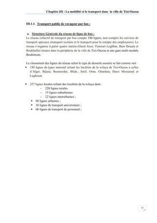 57
Chapitre III : La mobilité et le transport dans la ville de Tizi-Ouzou
III.1.1. Transport public de voyageur par bus :
a. Structure Générale du réseau de ligne de bus :
Le réseau collectif de transport par bus compte 180 lignes, non compris les services de
transport spéciaux (transport scolaire et le transport pour le compte des employeurs). Le
réseau s’organise à partir quatre station (Oued Aissi, Timizart Loghbar, Beni Douala et
Boukhalfa) situées dans la périphérie de la ville de Tizi-Ouzou et une gare multi modale
Bouhinoun.
Le classement des lignes du réseau selon le type de desserte assurée se fait comme suit :
180 lignes de types national reliant les localités de la wilaya de Tizi-Ouzou à celles
d’Alger, Béjaia, Boumerdès, Blida , Setif, Oran, Ghardaia, Hassi Messaoud et
Laghouat.
257 lignes locales reliant des localités de la wilaya dont :
- 220 lignes rurales
- 15 lignes suburbaines
- 22 lignes interurbaines ;
06 lignes urbaines ;
36 lignes de transport universitaire ;
06 lignes de transport de personnel ;
 