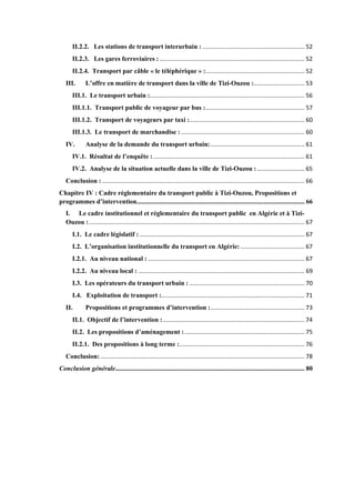 II.2.2. Les stations de transport interurbain : .............................................................. 52
II.2.3. Les gares ferroviaires : ........................................................................................ 52
II.2.4. Transport par câble « le téléphérique » :............................................................ 52
III. L’offre en matière de transport dans la ville de Tizi-Ouzou :............................... 53
III.1. Le transport urbain :.............................................................................................. 56
III.1.1. Transport public de voyageur par bus :............................................................ 57
III.1.2. Transport de voyageurs par taxi :...................................................................... 60
III.1.3. Le transport de marchandise : ........................................................................... 60
IV. Analyse de la demande du transport urbain:......................................................... 61
IV.1. Résultat de l’enquête :............................................................................................ 61
IV.2. Analyse de la situation actuelle dans la ville de Tizi-Ouzou :............................. 65
Conclusion : ........................................................................................................................... 66
Chapitre IV : Cadre réglementaire du transport public à Tizi-Ouzou, Propositions et
programmes d’intervention...................................................................................................... 66
I. Le cadre institutionnel et réglementaire du transport public en Algérie et à Tizi-
Ouzou :................................................................................................................................... 67
I.1. Le cadre législatif : .................................................................................................... 67
I.2. L’organisation institutionnelle du transport en Algérie:....................................... 67
I.2.1. Au niveau national : ............................................................................................... 67
I.2.2. Au niveau local : ..................................................................................................... 69
I.3. Les opérateurs du transport urbain : ...................................................................... 70
I.4. Exploitation de transport :....................................................................................... 71
II. Propositions et programmes d’intervention :......................................................... 73
II.1. Objectif de l’intervention :...................................................................................... 74
II.2. Les propositions d’aménagement :......................................................................... 75
II.2.1. Des propositions à long terme :............................................................................ 76
Conclusion: ............................................................................................................................ 78
Conclusion générale................................................................................................................... 80
 