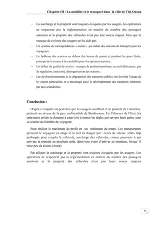Chapitre III : La mobilité et le transport dans la ville de Tizi-Ouzou
66
- La surcharge et la propreté sont toujours évoquées par les usagers, les opérateurs
ne respectent pas la réglementation en matière du nombre des passagers
autorisés et la propreté des véhicules n’est pas leur soucis majeur, bien que le
manque de civisme des usagers ne les aide pas.
- Un système de correspondances « escale » qui induit des surcouts de transport pour les
voyageurs ;
- La faiblesse des services en dehors des heures de pointe et pendant les jours fériés,
principe de la course à la rentabilité pour les opérateurs privés ;
- Un défaut de qualité de service : manque de professionnalisme, accueil défectueux, pas
de régulation, insécurité, désorganisation des stations ;
- Les dysfonctionnements et la dégradation des transports publics ont favorisé l’usage de
la voiture particulière, et a encouragé aussi le développement des transports informels
par taxis clandestins.
Conclusion :
D’après l’enquête on peut dire que les usagers souffrent et se plainent de l’anarchie,
présenté au niveau de la gare multimodale de Bouhinoune. En l’absence de l’Etat, les
opérateurs privés se donnent à cœur joie à mettre les règles qui servent leurs gains, sans
se soucier du bienêtre du voyageur.
Pour réaliser le maximum de profit en un minimum du temps. Les transporteurs
prennent le voyageur en otage et le met en danger par : excès de vitesse, arrêts trop
prolongée pour remplir le véhicule, surcharge des véhicules, course poursuite à qui
arrivera le premier au prochain arrêt, demi-tour avant d’arriver au terminus, lorsqu’ il
reste peu de clients à bord).
Par ailleurs la surcharge et la propreté sont toujours évoquées par les usagers. Les
opérateurs ne respectent pas la réglementation en matière du nombre des passagers
autorisés et la propreté des véhicules n’est pas leurs soucis majeurs
 