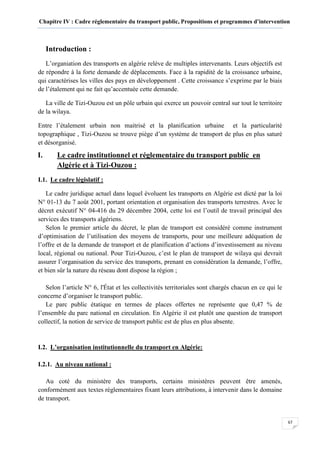 Chapitre IV : Cadre réglementaire du transport public, Propositions et programmes d’intervention
67
Introduction :
L’organiation des transports en algérie relève de multiples intervenants. Leurs objectifs est
de répondre à la forte demande de déplacements. Face à la rapidité de la croissance urbaine,
qui caractérises les villes des pays en développement . Cette croissance s’exprime par le biais
de l’étalement qui ne fait qu’accentuée cette demande.
La ville de Tizi-Ouzou est un pôle urbain qui exerce un pouvoir central sur tout le territoire
de la wilaya.
Entre l’étalement urbain non maitrisé et la planification urbaine et la particularité
topographique , Tizi-Ouzou se trouve piège d’un système de transport de plus en plus saturé
et désorganisé.
I. Le cadre institutionnel et réglementaire du transport public en
Algérie et à Tizi-Ouzou :
I.1. Le cadre législatif :
Le cadre juridique actuel dans lequel évoluent les transports en Algérie est dicté par la loi
N° 01-13 du 7 août 2001, portant orientation et organisation des transports terrestres. Avec le
décret exécutif N° 04-416 du 29 décembre 2004, cette loi est l’outil de travail principal des
services des transports algériens.
Selon le premier article du décret, le plan de transport est considéré comme instrument
d’optimisation de l’utilisation des moyens de transports, pour une meilleure adéquation de
l’offre et de la demande de transport et de planification d’actions d’investissement au niveau
local, régional ou national. Pour Tizi-Ouzou, c’est le plan de transport de wilaya qui devrait
assurer l’organisation du service des transports, prenant en considération la demande, l’offre,
et bien sûr la nature du réseau dont dispose la région ;
Selon l’article N° 6, l'État et les collectivités territoriales sont chargés chacun en ce qui le
concerne d’organiser le transport public.
Le parc public étatique en termes de places offertes ne représente que 0,47 % de
l’ensemble du parc national en circulation. En Algérie il est plutôt une question de transport
collectif, la notion de service de transport public est de plus en plus absente.
I.2. L’organisation institutionnelle du transport en Algérie:
I.2.1. Au niveau national :
Au coté du ministère des transports, certains ministères peuvent être amenés,
conformément aux textes réglementaires fixant leurs attributions, à intervenir dans le domaine
de transport.
 