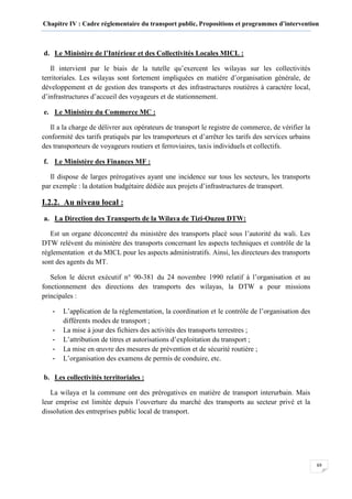 Chapitre IV : Cadre réglementaire du transport public, Propositions et programmes d’intervention
69
d. Le Ministère de l’Intérieur et des Collectivités Locales MICL :
Il intervient par le biais de la tutelle qu’exercent les wilayas sur les collectivités
territoriales. Les wilayas sont fortement impliquées en matière d’organisation générale, de
développement et de gestion des transports et des infrastructures routières à caractère local,
d’infrastructures d’accueil des voyageurs et de stationnement.
e. Le Ministère du Commerce MC :
Il a la charge de délivrer aux opérateurs de transport le registre de commerce, de vérifier la
conformité des tarifs pratiqués par les transporteurs et d’arrêter les tarifs des services urbains
des transporteurs de voyageurs routiers et ferroviaires, taxis individuels et collectifs.
f. Le Ministère des Finances MF :
Il dispose de larges prérogatives ayant une incidence sur tous les secteurs, les transports
par exemple : la dotation budgétaire dédiée aux projets d’infrastructures de transport.
I.2.2. Au niveau local :
a. La Direction des Transports de la Wilaya de Tizi-Ouzou DTW:
Est un organe déconcentré du ministère des transports placé sous l’autorité du wali. Les
DTW relèvent du ministère des transports concernant les aspects techniques et contrôle de la
réglementation et du MICL pour les aspects administratifs. Ainsi, les directeurs des transports
sont des agents du MT.
Selon le décret exécutif n° 90-381 du 24 novembre 1990 relatif à l’organisation et au
fonctionnement des directions des transports des wilayas, la DTW a pour missions
principales :
- L’application de la réglementation, la coordination et le contrôle de l’organisation des
différents modes de transport ;
- La mise à jour des fichiers des activités des transports terrestres ;
- L’attribution de titres et autorisations d’exploitation du transport ;
- La mise en œuvre des mesures de prévention et de sécurité routière ;
- L’organisation des examens de permis de conduire, etc.
b. Les collectivités territoriales :
La wilaya et la commune ont des prérogatives en matière de transport interurbain. Mais
leur emprise est limitée depuis l’ouverture du marché des transports au secteur privé et la
dissolution des entreprises public local de transport.
 