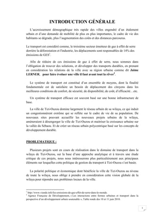 1
INTRODUCTION GÉNÉRALE
L’accroissement démographique très rapide des villes engendré d’un étalement
urbain et d’une demande de mobilité de plus en plus importantes, le cadre de vie des
habitants se dégrade, plus l’augmentation des coûts et des distances parcourus.
Le transport est considéré comme, le troisième secteur émetteur de gaz à effet de serre
derrière la déforestation et l'industrie, les déplacements sont responsables de 14% des
émissions de GES1
.
Afin de réduire de ces émissions de gaz à effet de serre, nous sommes dans
l’obligation de trouver des solutions, et développer des transports durables, en prenant
en considération les relations de la ville avec sa région urbaine comme dit Jaime
LERNER, pour faire évoluer une ville il faut avant tout la rêver2
.
Le système de transport est constitué d’un ensemble de moyens, dont la finalité
fondamentale est de satisfaire un besoin de déplacement des citoyens dans les
meilleures conditions de confort, de sécurité, de disponibilité, de coût, d’efficacité…etc.
Un système de transport efficace est souvent basé sur une bonne infrastructure de
base.
La ville de Tizi-Ouzou domine largement le réseau urbain de sa wilaya, ce qui induit
un congestionnèrent extrême qui se reflète sur le cadre de vie de sa population. De
nouveaux sites pouvant accueillir les nouveaux projets urbains de la wilaya,
amèneraient à désengorger la ville de Tizi-Ouzou et maitriser la croissance urbaine sur
la vallée du Sébaou. Et de créer un réseau urbain polycentrique basé sur les concepts de
développement durable.
PROBLEMATIQUE :
Plusieurs projets sont en cours de réalisation dans le domaine de transport dans la
wilaya de Tizi-Ouzou, sur la base d’une approche analytique et à travers une étude
critique de ces projets, nous nous intéresserons plus particulièrement aux principaux
éléments sur lesquelles cette politique de gestion du transport à Tizi-Ouzou s’est basée.
La polarité politique et économique dont bénéficie la ville de Tizi-Ouzou au niveau
de toute la wilaya, nous oblige à prendre en considération cette vision globale de la
wilaya pour répondre aux problèmes locaux de la ville.
1
http://www.viande.info/les-emissions-de-gaz-effet-de-serre-dans-le-monde.
2
Agence Française de Développement, « Les interactions entre formes urbaines et transport dans la
perspective d’un développement urbain soutenable », Table ronde des 10 et 11 juin 2010.
 