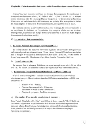 Chapitre IV : Cadre réglementaire du transport public, Propositions et programmes d’intervention
70
Aujourd’hui, leurs missions sont liées aux travaux d’aménagement, de maintenance et
d’entretien des chemins de wilaya (CW). Selon la loi n° 12-07 du 21 février 2012 la wilaya a
comme mission de créer des services publics de transports en vue de satisfaire les besoins de
déplacement sur les liaisons situées à l’intérieur de son territoire. Elle peut également réaliser
des études de plans de transport et de circulation routière, ainsi que leur mise en œuvre.
La commune constitue le cadre institutionnel de prise en charge, des services touchant à la
vie quotidienne des habitants, et l’organisation des transports urbains sur son territoire.
Théoriquement, la commune est chargée de réaliser et de mettre en œuvre les études de plans
de transport et de circulation routière.
I.3. Les opérateurs du transport urbain :
a. La Société Nationale de Transport Ferroviaire (SNTF) :
La société nationale des transports ferroviaires algériens, est responsable de la gestion du
trafic et des lignes ferroviaires nationales. Elle est crée en 26 mars 1976 et elle est spécialisée
dans le transport de voyageurs et de marchandises. Son réseau s’étend sur 3 572 Kilomètres et
dessert les grandes villes Algériennes : Alger, Oran, Annaba, Constantine, Sétif, etc.
b. Les opérateurs privés :
Le transport dans la wilaya de Tizi-Ouzou est ouvert aux opérateurs privés. Ils ont à leur
actif 1 à 3 bus chacun. Ce qui rend la tâche de leur organisation et de contrôle très difficile.
c. Entreprise de Transport Urbain et Suburbain à Tizi-Ouzou (ETUSTO):
C’est un établissement public à caractère industriel et commercial sous la tutelle de
ministère de transport. Elle est créée en décembre 2007 et mise en circulation en 2009, avec
une capacité de :
- Nombre de bus : 30 bus ;
- Nombre d’agents employés : 116 agents ;
- Le nombre de places offertes : 14 millions ;
- Nombre de voyageurs : 3 millions voyageurs.
d. Mise en place d’une autorité organisatrice de transport :
Selon l’article 30 de la loi n°01-13 du 7 août 2001, et le décret exécutif n° 12-109 du 06 mars
2012 fixant l’organisation le fonctionnement et les missions de l’autorité organisatrice des
transports urbains. Dans l’optique d’une intégration intermodale fonctionnelle et tarifaire,
d’une garantie d’une meilleure gouvernance, de respect des cahiers des charges par
l’ensemble des opérateurs.
 