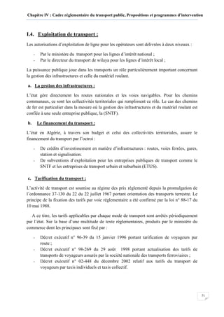 Chapitre IV : Cadre réglementaire du transport public, Propositions et programmes d’intervention
71
I.4. Exploitation de transport :
Les autorisations d’exploitation de ligne pour les opérateurs sont délivrées à deux niveaux :
- Par le ministère du transport pour les lignes d’intérêt national ;
- Par le directeur du transport de wilaya pour les lignes d’intérêt local ;
La puissance publique joue dans les transports un rôle particulièrement important concernant
la gestion des infrastructures et celle du matériel roulant.
a. La gestion des infrastructures :
L’état gère directement les routes nationales et les voies navigables. Pour les chemins
communaux, ce sont les collectivités territoriales qui remplissent ce rôle. Le cas des chemins
de fer est particulier dans la mesure où la gestion des infrastructures et du matériel roulant est
confiée à une seule entreprise publique, la (SNTF).
b. Le financement du transport :
L’état en Algérie, à travers son budget et celui des collectivités territoriales, assure le
financement du transport par l’octroi :
- De crédits d’investissement en matière d’infrastructures : routes, voies ferrées, gares,
station et signalisation.
- De subventions d’exploitation pour les entreprises publiques de transport comme le
SNTF et les entreprises de transport urbain et suburbain (ETUS).
c. Tarification du transport :
L’activité de transport est soumise au régime des prix réglementé depuis la promulgation de
l’ordonnance 37-130 du 22 du 22 juillet 1967 portant orientation des transports terrestre. Le
principe de la fixation des tarifs par voie réglementaire a été confirmé par la loi n° 88-17 du
10 mai 1988.
A ce titre, les tarifs applicables par chaque mode de transport sont arrêtés périodiquement
par l’état. Sur la base d’une multitude de texte réglementaires, produits par le ministère du
commerce dont les principaux sont fixé par :
- Décret exécutif n° 96-39 du 15 janvier 1996 portant tarification de voyageurs par
route ;
- Décret exécutif n° 98-269 du 29 août 1998 portant actualisation des tarifs de
transports de voyageurs assurés par la société nationale des transports ferroviaires ;
- Décret exécutif n° 02-448 du décembre 2002 relatif aux tarifs du transport de
voyageurs par taxis individuels et taxis collectif.
 