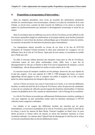 Chapitre IV : Cadre réglementaire du transport public, Propositions et programmes d’intervention
73
II. Propositions et programmes d’intervention :
Dans les chapitres précédents, nous avons pu recueillir des informations pertinentes
révélant les caractéristiques socio-économiques, urbaines et le plan de circulation da la zone
d’étude, ce travail nous a permis de faire ressortir les faiblesses et les atouts et surtout de
repérer les dysfonctionnements qui menacent le développement économique et social de cet
espace.
Donc la circulation dans les différents axes de la ville de Tizi-Ouzou est très difficile et elle
l'est encore aujourd'hui malgré les améliorations et les projets réalisés, pour faciliter justement
la circulation et venir à bout des énormes embouteillages qui se formaient à toutes les entrées,
les autorités ont procédé à la réalisation de plusieurs gares intermédiaires.
Les transporteurs étaient accueillis au niveau de ces lieux et les bus de l'ETUTO
(Entreprise de Transport Urbain) prennent le relais pour acheminer les voyageurs vers les
différents lieux de la ville de Tizi-Ouzou. Après près de trois années, la circulation ne semble
pas si fluide que cela.
En effet, le nouveau schéma directeur des transports conçu pour la ville de Tizi-Ouzou,
s’articulant autour de trois pôles multimodaux (train, câble, bus), a pour but de
décongestionner la ville qui va bientôt se doter d’un nouvel équipement de transport, à savoir
le téléphérique, afin de désencombrer les ruelles et autres artères de la ville.
Ce nouveau moyen de transport, moderne est très pratique, desservira, des axes réputés de
la part des usagers ; Avec une capacité de 2 000 à 3 000 passagers par heure, ce nouvel
appareillage devrait gagner sa côte et conquérir son public et acquérir, de ce fait, sa place
parmi les autres équipements de transports déjà en place.
Arriver à l’heure au travail, aux cours à l’université ou à l’école, si on vient des différentes
localités, ou même du chef-lieu de la wilaya de Tizi-Ouzou, relève du parcours du combattant,
à cause de ces centaines de véhicules qui provoquent des bouchons interminables à l’intérieur
comme à la périphérie de la ville, causant un ralentissement, voire le blocage de la circulation.
La ville de Tizi-Ouzou ne possède pas suffisamment d'infrastructures routières, parkings et
voix pour supporter un parc automobile estimé selon les dernières statistiques à 359.183
véhicules toutes catégories confondues.
Les citadins et les usagers des différentes localités qui transitent par les gares
intermédiaires, se trouvant à la périphérie de la ville de Tizi-Ouzou, pour rallier le chef-lieu de
la wilaya, à savoir les stations de Beni Doula, Timizart Loughbar ou Oued Aissi, ils nous
diront qu’arriver à l’heure relève du miracle en raison des bouchons monstres et d’une
circulation infernale. Ces stations dont l’objectif était de désengorger le chef-lieu de la wilaya
se trouvent actuellement dans un état de délabrement avancé.
 