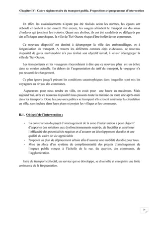 Chapitre IV : Cadre réglementaire du transport public, Propositions et programmes d’intervention
74
En effet, les assainissements n’ayant pas été réalisés selon les normes, les égouts ont
débordé et coulent à ciel ouvert. Pire encore, les usagers attendent le transport sur des amas
d’ordures qui jonchent les trottoirs. Quant aux abribus, ils ont été vandalisés ou défigurés par
des affichages anarchiques, la ville de Tizi-Ouzou risque d'être isolée de ses communes.
Ce nouveau dispositif est destiné à désengorger la ville des embouteillages, et à
l'organisation du transport. A travers les différents constats cités ci-dessous, ce nouveau
dispositif de gares multimodale n’a pas réalisé son objectif initial, à savoir désengorger la
ville de Tizi-Ouzou.
Les transporteurs et les voyageurs s'accordaient à dire que ce nouveau plan est un échec
dans sa version actuelle. En dehors de l’augmentation du tarif du transport, le voyageur n'a
pas ressenti de changement.
Ce plan ignore jusqu'à présent les conditions catastrophiques dans lesquelles sont mis les
voyageurs au niveau des communes.
Auparavant pour nous rendre en ville, on avait pour une heure au maximum. Mais
aujourd’hui, avec ce nouveau dispositif nous passons toute la matinée ou toute une après-midi
dans les transports. Donc les pouvoirs publics se trompent s'ils croient améliorer la circulation
en ville, sans inclure dans leurs plans et projets les villages et les communes.
II.1. Objectif de l’intervention :
- La construction du projet d’aménagement de la zone d’intervention a pour objectif
d’apporter des solutions aux dysfonctionnements repérés, de fructifier et améliorer
l’efficacité des potentialités requises et d’assurer un développement durable et une
qualité du cadre de vie appréciable
- Proposer un plan de déplacement urbain afin d’assurer une mobilité durable pour tous.
- Mise en place d’un système de complémentarité des projets d’aménagement de
l’espace public conçus à l’échelle de la rue, du quartier, des communes, de
l’agglomération.
Faire du transport collectif, un service qui se développe, se diversifie et enregistre une forte
croissance de la fréquentation.
 