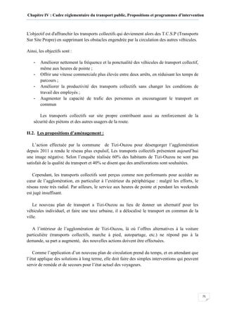 Chapitre IV : Cadre réglementaire du transport public, Propositions et programmes d’intervention
75
L'objectif est d'affranchir les transports collectifs qui deviennent alors des T.C.S.P (Transports
Sur Site Propre) en supprimant les obstacles engendrée par la circulation des autres véhicules.
Ainsi, les objectifs sont :
- Améliorer nettement la fréquence et la ponctualité des véhicules de transport collectif,
même aux heures de pointe ;
- Offrir une vitesse commerciale plus élevée entre deux arrêts, en réduisant les temps de
parcours ;
- Améliorer la productivité des transports collectifs sans changer les conditions de
travail des employés ;
- Augmenter la capacité de trafic des personnes en encourageant le transport en
commun
Les transports collectifs sur site propre contribuent aussi au renforcement de la
sécurité des piétons et des autres usagers de la route.
II.2. Les propositions d’aménagement :
L’action effectuée par la commune de Tizi-Ouzou pour désengorger l’agglomération
depuis 2011 a rendu le réseau plus expulsif, Les transports collectifs présentent aujourd’hui
une image négative. Selon l’enquête réalisée 60% des habitants de Tizi-Ouzou ne sont pas
satisfait de la qualité du transport et 40% se disent que des améliorations sont souhaitées.
Cependant, les transports collectifs sont perçus comme non performants pour accéder au
cœur de l’agglomération, en particulier à l’extérieur du périphérique : malgré les efforts, le
réseau reste très radial. Par ailleurs, le service aux heures de pointe et pendant les weekends
est jugé insuffisant.
Le nouveau plan de transport a Tizi-Ouzou au lieu de donner un alternatif pour les
véhicules individuel, et faire une taxe urbaine, il a délocalisé le transport en commun de la
ville.
A l’intérieur de l’agglomération de Tizi-Ouzou, là où l’offres alternatives à la voiture
particulière (transports collectifs, marche à pied, autopartage, etc.) ne répond pas à la
demande, sa part a augmenté, des nouvelles actions doivent être effectuées.
4
Comme l’application d’un nouveau plan de circulation prend du temps, et en attendant que
l’état applique des solutions à long terme, elle doit faire des simples interventions qui peuvent
servir de remède et de secours pour l’état actuel des voyageurs.
 