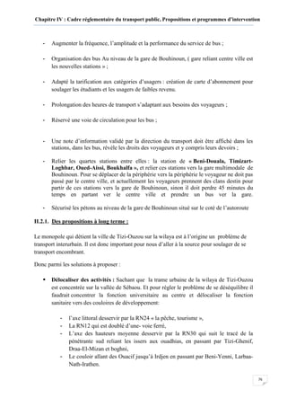 Chapitre IV : Cadre réglementaire du transport public, Propositions et programmes d’intervention
76
- Augmenter la fréquence, l’amplitude et la performance du service de bus ;
- Organisation des bus Au niveau de la gare de Bouhinoun, ( gare reliant centre ville est
les nouvelles stations » ;
- Adapté la tarification aux catégories d’usagers : création de carte d’abonnement pour
soulager les étudiants et les usagers de faibles revenu.
- Prolongation des heures de transport s’adaptant aux besoins des voyageurs ;
- Réservé une voie de circulation pour les bus ;
- Une note d’information validé par la direction du transport doit être affiché dans les
stations, dans les bus, révèle les droits des voyageurs et y compris leurs devoirs ;
- Relier les quartes stations entre elles : la station de « Beni-Douala, Timizart-
Loghbar, Oued-Aissi, Boukhalfa », et relier ces stations vers la gare multimodale de
Bouhinoun. Pour se déplacer de la périphérie vers la périphérie le voyageur ne doit pas
passé par le centre ville, et actuellement les voyageurs prennent des clans destin pour
partir de ces stations vers la gare de Bouhinoun, sinon il doit perdre 45 minutes du
temps en partant ver le centre ville et prendre un bus ver la gare.
- Sécurisé les pétons au niveau de la gare de Bouhinoun situé sur le coté de l’autoroute
II.2.1. Des propositions à long terme :
Le monopole qui détient la ville de Tizi-Ouzou sur la wilaya est à l’origine un problème de
transport interurbain. Il est donc important pour nous d’aller à la source pour soulager de se
transport encombrant.
Donc parmi les solutions à proposer :
Délocaliser des activités : Sachant que la trame urbaine de la wilaya de Tizi-Ouzou
est concentrée sur la vallée de Sébaou. Et pour régler le problème de se déséquilibre il
faudrait concentrer la fonction universitaire au centre et délocaliser la fonction
sanitaire vers des couloires de développement:
- l’axe littoral desservir par la RN24 « la pêche, tourisme »,
- La RN12 qui est doublé d’une- voie ferré,
- L’axe des hauteurs moyenne desservir par la RN30 qui suit le tracé de la
pénétrante sud reliant les issers aux ouadhias, en passant par Tizi-Ghenif,
Draa-El-Mizan et boghni,
- Le couloir allant des Ouacif jusqu’à Irdjen en passant par Beni-Yenni, Larbaa-
Nath-Irathen.
 
