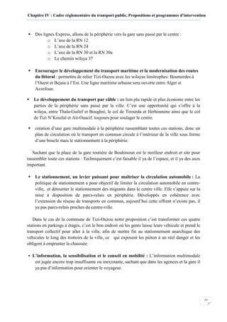 Chapitre IV : Cadre réglementaire du transport public, Propositions et programmes d’intervention
77
Des lignes Express, allons de la périphérie vers la gare sans passé par le centre :
o L’axe de la RN 12
o L’axe de la RN 24
o L’axe de la RN 30 et la RN 30a
o Le chemin wilaya 37
Encourager le développement du transport maritime et la modernisation des routes
du littoral : permettra de relier Tizi-Ouzou avec les wilayas limitrophes: Boumerdes à
l’Ouest et Bejaia à l’Est. Une ligne maritime urbaine sera ouverte entre Alger et
Azzefoun.
Le développement du transport par câble : un lien plu rapide et plus économe entre les
parties de la périphérie sans passé par la ville. C’est une opportunité qui s’offre à la
wilaya, entre Thala-Guilef et Boughni, le col de Tirourda et Iferhounene ainsi que le col
de Tizi N’Kouilal et Ait-Ouacif. toujours pour soulager le centre.
création d’une gare multimodale à la périphérie rassemblant toutes ces stations, donc un
plan de circulation où le transport en commun circule à l’intérieur de la ville sous forme
d’une boucle mais le stationnement à la périphérie.
Sachant que la place de la gare routière de Bouhinoun est le meilleur endroit et site pour
rassembler toute ces stations : Techniquement c’est faisable il ya de l’espace, et il ya des axes
important.
Le stationnement, un levier puissant pour maîtriser la circulation automobile : La
politique de stationnement a pour objectif de limiter la circulation automobile en centre-
ville, et détourner le stationnement des migrants dans le centre ville. Elle s’appuie sur la
mise à disposition de parcs-relais en périphérie. Développés en cohérence avec
l’extension du réseau de transports en commun, aujourd’hui cette offrent n’existe pas, il
ya pas parcs-relais proches du centre-ville.
Dans le cas de la commune de Tizi-Ouzou notre proposition c’est transformer ces quatre
stations en parkings à étages, c’est le bon endroit où les gents laisse leurs véhicule et prend le
transport collectif pour aller à la ville, afin de mettre fin au stationnement anarchique des
véhicules le long des trottoirs de la ville, ce qui exposent les piéton à un réel danger et les
obligent à emprunter la chaussée.
L’information, la sensibilisation et le conseil en mobilité : L’information multimodale
est jugée encore trop insuffisante ou inexistante, sachant que dans les agences et la gare il
ya pas d’information pour orienter le voyageur.
 