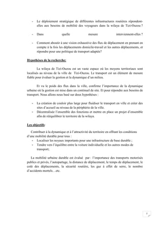 2
- Le déploiement stratégique de différentes infrastructures routières répondent-
elles aux besoins de mobilité des voyageurs dans la wilaya de Tizi-Ouzou ?
- Dans quelle mesure interviennent-elles ?
- Comment aboutir à une vision exhaustive des flux de déplacement en prenant en
compte à la fois les déplacements domicile-travail et les autres déplacements, et
répondre pour une politique de transport adaptée?
Hypothèses de la recherche:
La wilaya de Tizi-Ouzou est un vaste espace où les moyens territoriaux sont
localisés au niveau de la ville de Tizi-Ouzou. Le transport est un élément de mesure
fiable pour évaluer la gestion et la dynamique d’un milieu.
Et vu le poids des flux dans la ville, confirme l’importance de la dynamique
urbaine où la gestion est mise dans un continuel de site. Et pour répondre aux besoins de
transport. Nous allons nous basé sur deux hypothèses :
- La création de couloir plus large pour fluidiser le transport en ville et créer des
sites d’accueil au niveau de la périphérie de la ville.
- Décentralisée l’ensemble des fonctions et mettre en place un projet d’ensemble
afin de rééquilibrer le territoire de la wilaya.
Les objectifs:
Contribuer à la dynamique et à l’attractivité du territoire en offrant les conditions
d’une mobilité durable pour tous :
- Localiser les noyaux importants pour une infrastructure de base durable ;
- Tendre vers l’équilibre entre la voiture individuelle et les autres modes de
transport;
La mobilité urbaine durable est évalué par : l’importance des transports motorisés
publics et privés, l’autopartage, la distance de déplacement, le temps de déplacement, le
coût des déplacements, la sécurité routière, les gaz à effet de serre, le nombre
d’accidents mortels…etc.
 