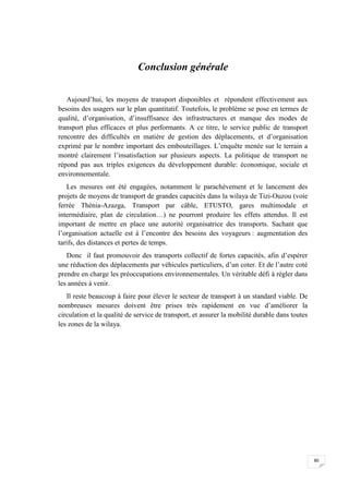 80
Conclusion générale
Aujourd’hui, les moyens de transport disponibles et répondent effectivement aux
besoins des usagers sur le plan quantitatif. Toutefois, le problème se pose en termes de
qualité, d’organisation, d’insuffisance des infrastructures et manque des modes de
transport plus efficaces et plus performants. A ce titre, le service public de transport
rencontre des difficultés en matière de gestion des déplacements, et d’organisation
exprimé par le nombre important des embouteillages. L’enquête menée sur le terrain a
montré clairement l’insatisfaction sur plusieurs aspects. La politique de transport ne
répond pas aux triples exigences du développement durable: économique, sociale et
environnementale.
Les mesures ont été engagées, notamment le parachèvement et le lancement des
projets de moyens de transport de grandes capacités dans la wilaya de Tizi-Ouzou (voie
ferrée Thénia-Azazga, Transport par câble, ETUSTO, gares multimodale et
intermédiaire, plan de circulation…) ne pourront produire les effets attendus. Il est
important de mettre en place une autorité organisatrice des transports. Sachant que
l’organisation actuelle est à l’encontre des besoins des voyageurs : augmentation des
tarifs, des distances et pertes de temps.
Donc il faut promouvoir des transports collectif de fortes capacités, afin d’espérer
une réduction des déplacements par véhicules particuliers, d’un coter. Et de l’autre coté
prendre en charge les préoccupations environnementales. Un véritable défi à régler dans
les années à venir.
Il reste beaucoup à faire pour élever le secteur de transport à un standard viable. De
nombreuses mesures doivent être prises très rapidement en vue d’améliorer la
circulation et la qualité de service de transport, et assurer la mobilité durable dans toutes
les zones de la wilaya.
 