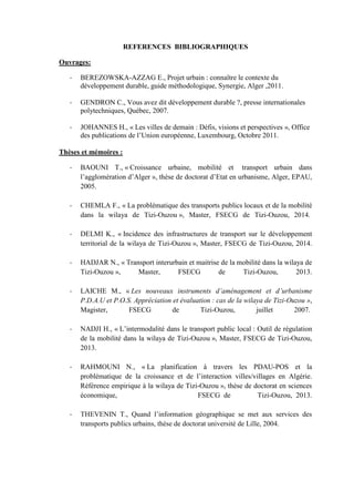 REFERENCES BIBLIOGRAPHIQUES
Ouvrages:
- BEREZOWSKA-AZZAG E., Projet urbain : connaître le contexte du
développement durable, guide méthodologique, Synergie, Alger ,2011.
- GENDRON C., Vous avez dit développement durable ?, presse internationales
polytechniques, Québec, 2007.
- JOHANNES H., « Les villes de demain : Défis, visions et perspectives », Office
des publications de l’Union européenne, Luxembourg, Octobre 2011.
Thèses et mémoires :
- BAOUNI T., « Croissance urbaine, mobilité et transport urbain dans
l’agglomération d’Alger », thèse de doctorat d’Etat en urbanisme, Alger, EPAU,
2005.
- CHEMLA F., « La problématique des transports publics locaux et de la mobilité
dans la wilaya de Tizi-Ouzou », Master, FSECG de Tizi-Ouzou, 2014.
- DELMI K., « Incidence des infrastructures de transport sur le développement
territorial de la wilaya de Tizi-Ouzou », Master, FSECG de Tizi-Ouzou, 2014.
- HADJAR N., « Transport interurbain et maitrise de la mobilité dans la wilaya de
Tizi-Ouzou », Master, FSECG de Tizi-Ouzou, 2013.
- LAICHE M., « Les nouveaux instruments d’aménagement et d’urbanisme
P.D.A.U et P.O.S. Appréciation et évaluation : cas de la wilaya de Tizi-Ouzou »,
Magister, FSECG de Tizi-Ouzou, juillet 2007.
- NADJI H., « L’intermodalité dans le transport public local : Outil de régulation
de la mobilité dans la wilaya de Tizi-Ouzou », Master, FSECG de Tizi-Ouzou,
2013.
- RAHMOUNI N., « La planification à travers les PDAU-POS et la
problématique de la croissance et de l’interaction villes/villages en Algérie.
Référence empirique à la wilaya de Tizi-Ouzou », thèse de doctorat en sciences
économique, FSECG de Tizi-Ouzou, 2013.
- THEVENIN T., Quand l’information géographique se met aux services des
transports publics urbains, thèse de doctorat université de Lille, 2004.
 
