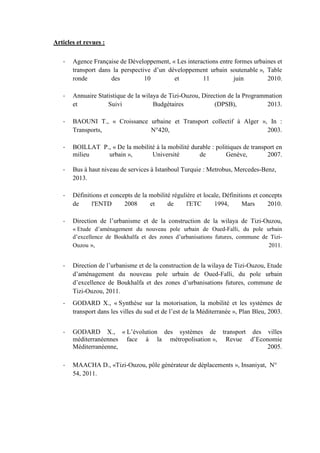 Articles et revues :
- Agence Française de Développement, « Les interactions entre formes urbaines et
transport dans la perspective d’un développement urbain soutenable », Table
ronde des 10 et 11 juin 2010.
- Annuaire Statistique de la wilaya de Tizi-Ouzou, Direction de la Programmation
et Suivi Budgétaires (DPSB), 2013.
- BAOUNI T., « Croissance urbaine et Transport collectif à Alger », In :
Transports, N°420, 2003.
- BOILLAT P., « De la mobilité à la mobilité durable : politiques de transport en
milieu urbain », Université de Genève, 2007.
- Bus à haut niveau de services à Istanboul Turquie : Metrobus, Mercedes-Benz,
2013.
- Définitions et concepts de la mobilité régulière et locale, Définitions et concepts
de l'ENTD 2008 et de l'ETC 1994, Mars 2010.
- Direction de l’urbanisme et de la construction de la wilaya de Tizi-Ouzou,
« Etude d’aménagement du nouveau pole urbain de Oued-Falli, du pole urbain
d’excellence de Boukhalfa et des zones d’urbanisations futures, commune de Tizi-
Ouzou », 2011.
- Direction de l’urbanisme et de la construction de la wilaya de Tizi-Ouzou, Etude
d’aménagement du nouveau pole urbain de Oued-Falli, du pole urbain
d’excellence de Boukhalfa et des zones d’urbanisations futures, commune de
Tizi-Ouzou, 2011.
- GODARD X., « Synthèse sur la motorisation, la mobilité et les systèmes de
transport dans les villes du sud et de l’est de la Méditerranée », Plan Bleu, 2003.
- GODARD X., « L’évolution des systèmes de transport des villes
méditerranéennes face à la métropolisation », Revue d’Economie
Méditerranéenne, 2005.
- MAACHA D., «Tizi-Ouzou, pôle générateur de déplacements », Insaniyat, N°
54, 2011.
 