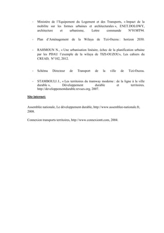 - Ministère de l’Equipement du Logement et des Transports, « Impact de la
mobilite sur les formes urbaines et architecturales », ENET.DOLOWY,
architecture et urbanisme, Lettre commande N°01MT94.
- Plan d’Aménagement de la Wilaya de Tizi-Ouzou : horizon 2030.
- RAHMOUN N., « Une urbanisation linéaire, échec de la planification urbaine
par les PDAU l’exemple de la wilaya de TIZI-OUZOU», Les cahiers du
CREAD, N°102, 2012.
- Schéma Directeur de Transport de la ville de Tizi-Ouzou.
- STAMBOULI J., « Les territoires du tramway moderne : de la ligne à la ville
durable », Développement durable et territoires,
http://developpementdurable.revues.org, 2007.
Site internet:
Assemblée nationale, Le développement durable, http://www.assemblee-nationale.fr,
2008.
Connexion transports territoires, http://www.connexiontt.com, 2004.
 