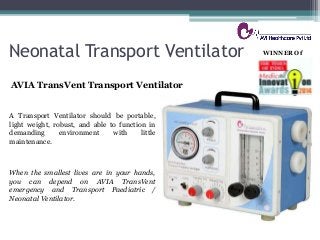 Neonatal Transport Ventilator
AVIA TransVent Transport Ventilator
When the smallest lives are in your hands,
you can depend on AVIA TransVent
emergency and Transport Paediatric /
Neonatal Ventilator.
WINNER Of
A Transport Ventilator should be portable,
light weight, robust, and able to function in
demanding environment with little
maintenance.
 