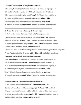 Choose the correct words to complete the sentences.
1 The tram / lorry stopped in front of the square and many passengers got off.
2 If you haven’t got your passport / driving licence, you can’t drive this car.
3 Did you remember to bring the wheel / map? I don’t know where anything is!
4 I can’t ride my bike anymore because I broke the back wheel / ticket.
5 Many things in shops and supermarkets arrive there by lorry / tram.
6 The car is nearly out of petrol / wheel. We need to stop and get some more!
_______________________________________________________________________________
3 Choose the correct words to complete the sentences.
1 I don’t want to walk to the museum. Let’s take / catch / ride a taxi.
2 We’re really late. If we don’t hurry, we’re going to fly / miss / ride our flight.
3 My aunt and uncle often miss / catch / sail their boat around the Greek islands.
4 I have to go now. I need to hurry and park / ride / catch the bus before it leaves.
5 Where did you learn how to ride / sail / drive a car?
6 There’s a space in front of the building where we can drive / ride / park the car and get out.
7 I love Yianni’s motorbike. He lets me catch / drive / ride on the back sometimes
Choose the correct words to complete the sentences.
1 The tram / lorry stopped in front of the square and many passengers got off.
2 If you haven’t got your passport / driving licence, you can’t drive this car.
3 Did you remember to bring the wheel / map? I don’t know where anything is!
4 I can’t ride my bike anymore because I broke the back wheel / ticket.
5 Many things in shops and supermarkets arrive there by lorry / tram.
6 The car is nearly out of petrol / wheel. We need to stop and get some more!
_______________________________________________________________________________
3 Choose the correct words to complete the sentences.
1 I don’t want to walk to the museum. Let’s take / catch / ride a taxi.
2 We’re really late. If we don’t hurry, we’re going to fly / miss / ride our flight.
3 My aunt and uncle often miss / catch / sail their boat around the Greek islands.
4 I have to go now. I need to hurry and park / ride / catch the bus before it leaves.
5 Where did you learn how to ride / sail / drive a car?
 