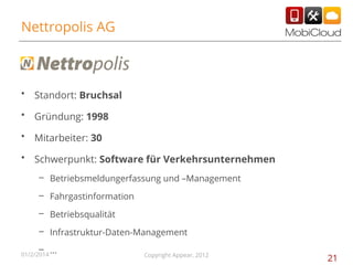 Nettropolis AG

•

Standort: Bruchsal

•

Gründung: 1998

•

Mitarbeiter: 30

•

Schwerpunkt: Software für Verkehrsunternehmen
– Betriebsmeldungerfassung und –Management
– Fahrgastinformation
– Betriebsqualität
– Infrastruktur-Daten-Management
– …

01/2/2014

Copyright Appear, 2012

21

 