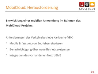 MobiCloud: Herausforderung

Entwicklung einer mobilen Anwendung im Rahmen des
MobiCloud-Projekts

Anforderungen der Verkehrsbetriebe Karlsruhe (VBK)
•

Mobile Erfassung von Betriebsereignissen

•

Benachrichtigung über neue Betriebsereignisse

•

Integration des vorhandenen NettroBME

23

 