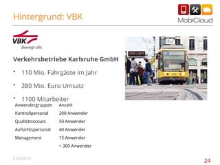 Hintergrund: VBK

Verkehrsbetriebe Karlsruhe GmbH
•

110 Mio. Fahrgäste im Jahr

•

280 Mio. Euro Umsatz

•

1100 Mitarbeiter

Anwendergruppen

Anzahl

Kontrollpersonal

200 Anwender

Qualitätsscouts

50 Anwender

Aufsichtspersonal

40 Anwender

Management

15 Anwender
> 300 Anwender

01/2/2014

24

 