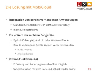 Die Lösung mit MobiCloud
•

Integration von bereits vorhandenen Anwendungen
– Standard-Schnittstellen: ERP, CRM, Active Directory
– Individuell: NettroBME

•

Freie Wahl der mobilen Endgeräte
– Egal ob iOS (Apple), Android oder Windows Phone
– Bereits vorhandene Geräte können verwendet werden
• iPads, iPhones
• Android-Geräte

•

Offline-Funktionalität
– Erfassung und Änderungen auch offline möglich
– Synchronisation mit dem Back-End sobald wieder online

26

 