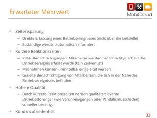 Erwarteter Mehrwert
•

Zeiteinsparung
– Direkte Erfassung eines Betriebsereignisses (nicht über die Leitstelle)
– Zuständige werden automatisch informiert

•

Kürzere Reaktionszeiten
– PUSH-Benachrichtigungen: Mitarbeiter werden benachrichtigt sobald das
Betriebsereignis erfasst wurde (kein Zeitverlust)
– Maßnahmen können unmittelbar eingeleitet werden
– Gezielte Benachrichtigung von Mitarbeitern, die sich in der Nähe des
Betriebsereignisses befinden

•

Höhere Qualität
– Durch kürzere Reaktionszeiten werden qualitätsrelevante
Betriebsstörungen (wie Verunreinigungen oder Vandalismusschäden)
schneller beseitigt.

•

Kundenzufriedenheit

33

 
