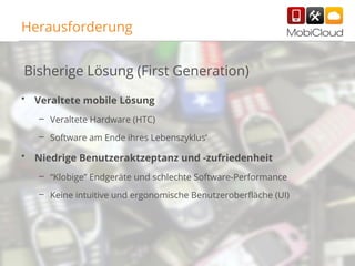 Herausforderung
Bisherige Lösung (First Generation)
•

Veraltete mobile Lösung
– Veraltete Hardware (HTC)
– Software am Ende ihres Lebenszyklus’

•

Niedrige Benutzeraktzeptanz und -zufriedenheit
– “Klobige” Endgeräte und schlechte Software-Performance
– Keine intuitive und ergonomische Benutzeroberfläche (UI)

37

 