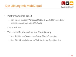 Die Lösung mit MobiCloud
•

Plattformunabhängigkeit
– Von einem einzigen Windows-Mobile-6-Modell hin zu jedem
beliebigen Android- oder iOS-Gerät

•

Kosteneffizienz

•

Von teurer IT-Infrastruktur zur Cloud-Lösung
– Von dedizierten Servern vor-Ort zu Cloud-Computing
– Von Client-Installationen zu Web-basierten Schnittstellen

38

 
