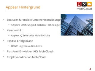 Appear Hintergrund
•

Spezialist für mobile Unternehmenslösungen
– 12 Jahre Erfahrung mit mobilen Technologien

•

Kernprodukt
– Appear IQ Enterprise Mobility Suite

•

Positive Erfolgsbilanz
– ÖPNV, Logistik, Außendienst

•

Plattform-Entwickler (AIQ, MobiCloud)

•

Projektkoordination MobiCloud

4

 