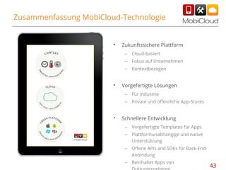 Zusammenfassung MobiCloud-Technologie

•

Zukunftssichere Plattform
–
–

Fokus auf Unternehmen

–

•

Cloud-basiert
Kontextbezogen

Vorgefertigte Lösungen
–
–

•

Für Industrie
Private und öffentliche App-Stores

Schnellere Entwicklung
–

Vorgefertigte Templates für Apps

–

Plattformunabhängige und native
Unterstützung

–

Offene APIs and SDKs für Back-EndAnbindung

–

Beinhaltet Apps von

43

 