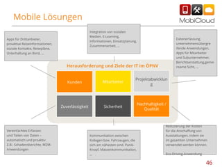 Mobile Lösungen
Integration von sozialen
Medien, E-Learning,
Informationen, Einsatzplanung,
Zusammenarbeit, …

Apps für Drittanbieter,
proaktive Reiseinformationen,
soziale Kontakte, Reisepläne,
Unterhaltung an Bord, ...

Datenerfassung,
unternehmensübergre
ifende Anwendungen,
Apps für Mitarbeiter
und Subunternehmer,
Berichtserstattung,gemei
nsame Sicht, …

Herausforderung und Ziele der IT im ÖPNV

Kunden

Projektabwicklun
g

Zuverlässigkeit

Vereinfachtes Erfassen
und Teilen von Daten –
automatisch und proaktiv.
Z.B.: Schadensberichte, M2MAnwendungen

Mitarbeiter

Sicherheit

Nachhaltigkeit /
Qualität

Kommunikation zwischen
Kollegen bzw. Fahrzeugen, die
sich am nähesten sind. PanikKnopf, Massenkommunikation,
…

Reduzierung der Kosten
für die Anschaffung von
Ausstattungen, indem sie
im gesamten Unternehmen
verwendet werden können.
Eco-Driving-Anwendung

46

 