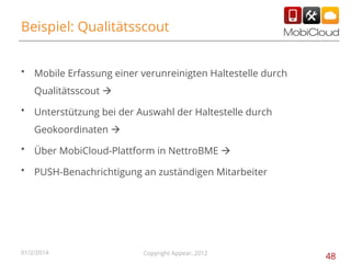 Beispiel: Qualitätsscout
•

Mobile Erfassung einer verunreinigten Haltestelle durch
Qualitätsscout à

•

Unterstützung bei der Auswahl der Haltestelle durch
Geokoordinaten à

•

Über MobiCloud-Plattform in NettroBME à

•

PUSH-Benachrichtigung an zuständigen Mitarbeiter

01/2/2014

Copyright Appear, 2012

48

 