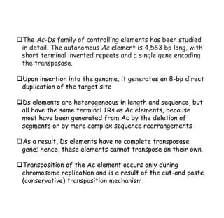 ❑The Ac-Ds family of controlling elements has been studied
in detail. The autonomous Ac element is 4,563 bp long, with
short terminal inverted repeats and a single gene encoding
the transposase.
❑Upon insertion into the genome, it generates an 8-bp direct
duplication of the target site
❑Ds elements are heterogeneous in length and sequence, but
all have the same terminal IRs as Ac elements, because
most have been generated from Ac by the deletion of
segments or by more complex sequence rearrangements
❑As a result, Ds elements have no complete transposase
gene; hence, these elements cannot transpose on their own.
❑Transposition of the Ac element occurs only during
chromosome replication and is a result of the cut-and paste
(conservative) transposition mechanism
 