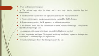  When an IS element transposes :
 a. The original copy stays in place, and a new copy inserts randomly into the
chromosome.
 b. The IS element uses the host cell replication enzymes for precise replication
 c. Transposition requires transposase, an enzyme encoded by the IS element.
 d .Transposase recognizes the IR sequences to initiate transposition.
 e. IS elements insert into the chromosome without sequence homology (illegitimate
recombination) at target sites.
 i. A staggered cut is made in the target site, and the IS element inserted.
 ii. DNA polymerase and ligase fill the gaps, producing small direct repeats of the target site
flanking the IS element (target site duplications).
 f. Mutational analysis shows that IR sequences are the key.
 