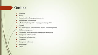 Outline
 Definition
 History
 Characteristics of transposable elements
 Mechanism of transposition
 I. Replicative transposition or copy paste transposition
 Example
 II. Conservative or non-replicative: cut and paste transposition
 III. Retro-transposons
 On the basis of the Organisms in which they are present
 Transposons in Prokaryotes
 Transposons in Eukaryotes
 P Elements
 Transposons in Human
 Applications
 Effects
 