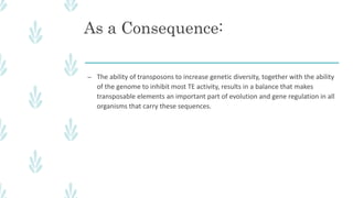 As a Consequence:
– The ability of transposons to increase genetic diversity, together with the ability
of the genome to inhibit most TE activity, results in a balance that makes
transposable elements an important part of evolution and gene regulation in all
organisms that carry these sequences.
 