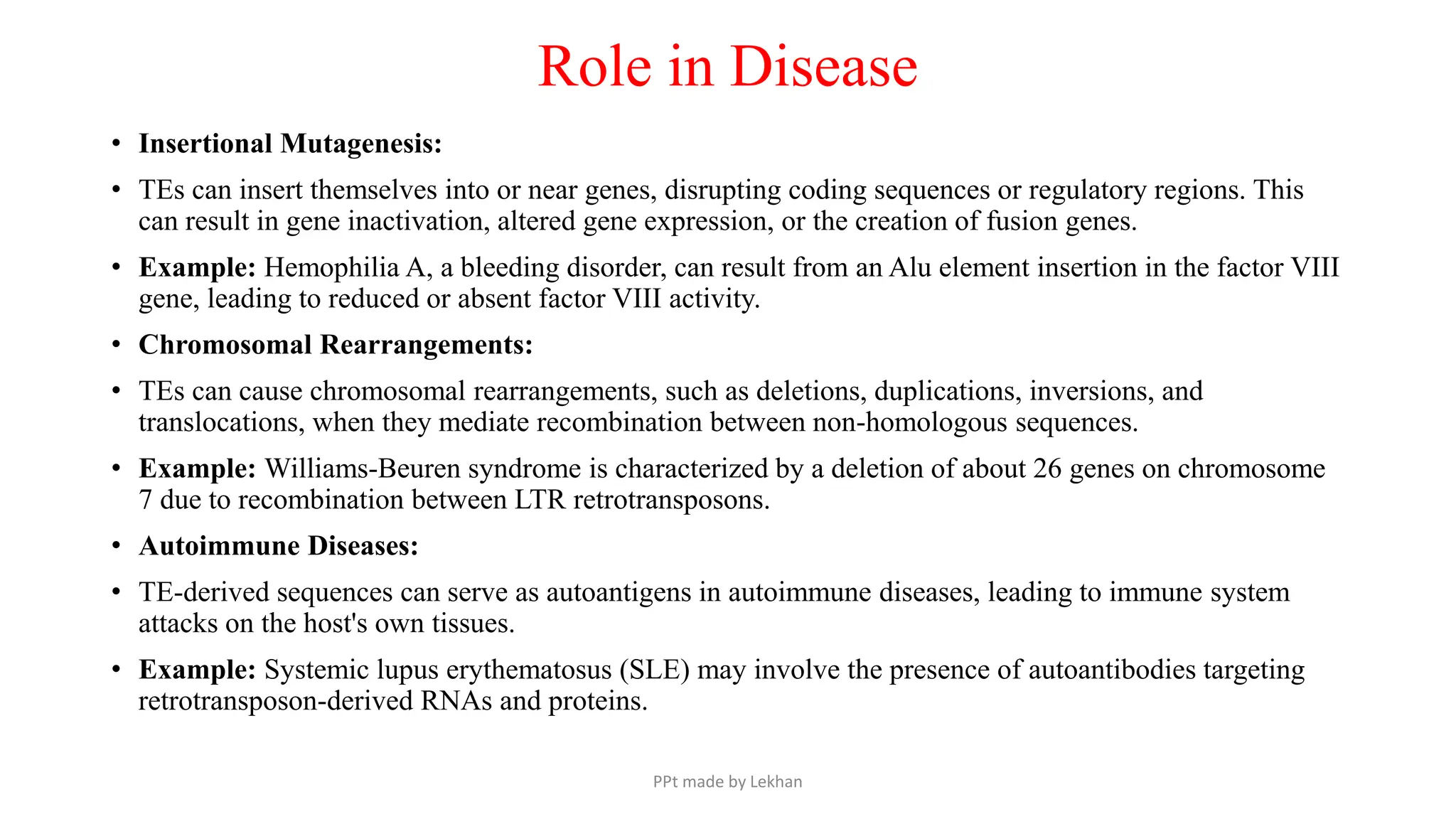 Role in Disease
• Insertional Mutagenesis:
• TEs can insert themselves into or near genes, disrupting coding sequences or regulatory regions. This
can result in gene inactivation, altered gene expression, or the creation of fusion genes.
• Example: Hemophilia A, a bleeding disorder, can result from an Alu element insertion in the factor VIII
gene, leading to reduced or absent factor VIII activity.
• Chromosomal Rearrangements:
• TEs can cause chromosomal rearrangements, such as deletions, duplications, inversions, and
translocations, when they mediate recombination between non-homologous sequences.
• Example: Williams-Beuren syndrome is characterized by a deletion of about 26 genes on chromosome
7 due to recombination between LTR retrotransposons.
• Autoimmune Diseases:
• TE-derived sequences can serve as autoantigens in autoimmune diseases, leading to immune system
attacks on the host's own tissues.
• Example: Systemic lupus erythematosus (SLE) may involve the presence of autoantibodies targeting
retrotransposon-derived RNAs and proteins.
PPt made by Lekhan
 