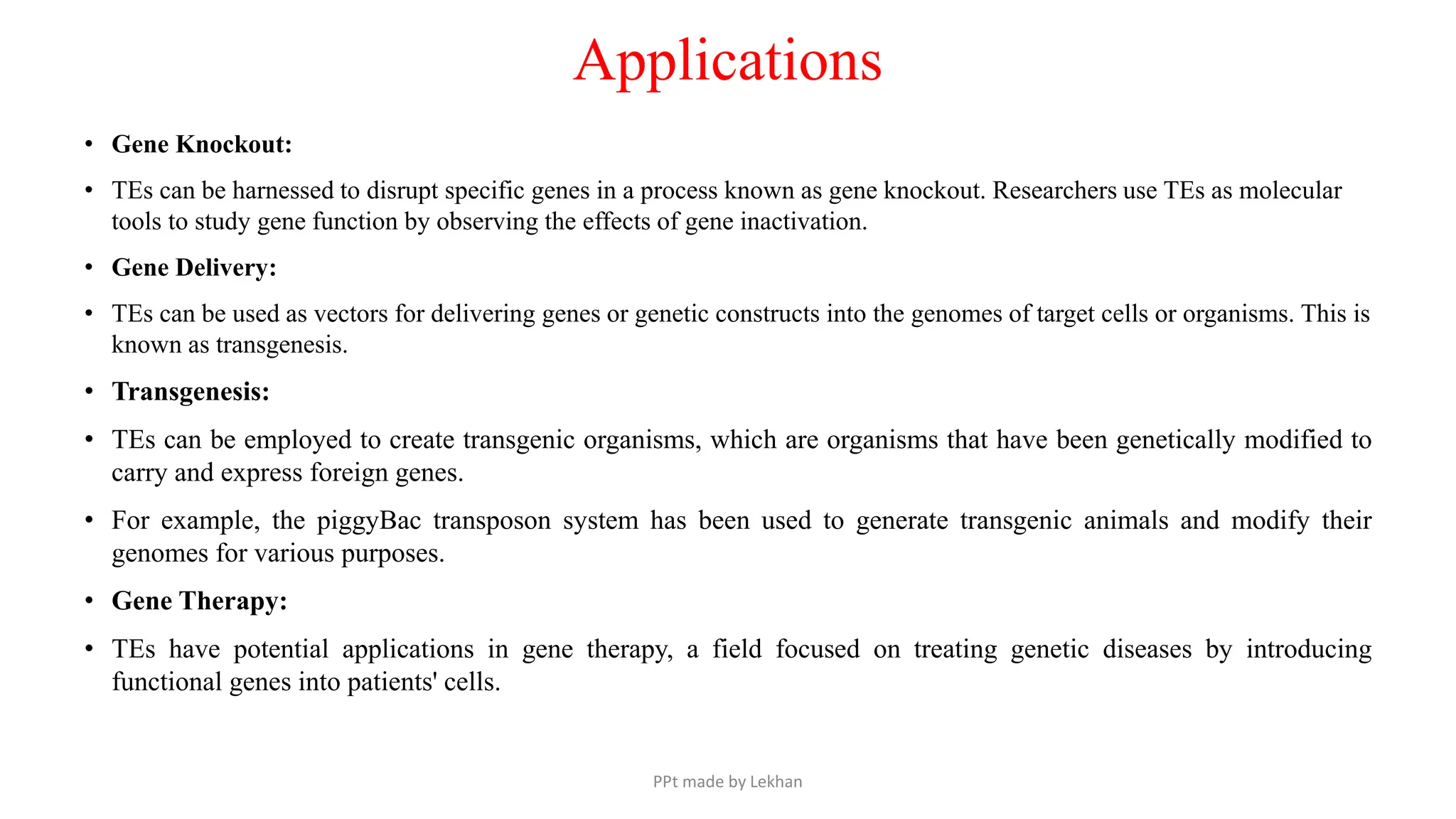 Applications
• Gene Knockout:
• TEs can be harnessed to disrupt specific genes in a process known as gene knockout. Researchers use TEs as molecular
tools to study gene function by observing the effects of gene inactivation.
• Gene Delivery:
• TEs can be used as vectors for delivering genes or genetic constructs into the genomes of target cells or organisms. This is
known as transgenesis.
• Transgenesis:
• TEs can be employed to create transgenic organisms, which are organisms that have been genetically modified to
carry and express foreign genes.
• For example, the piggyBac transposon system has been used to generate transgenic animals and modify their
genomes for various purposes.
• Gene Therapy:
• TEs have potential applications in gene therapy, a field focused on treating genetic diseases by introducing
functional genes into patients' cells.
PPt made by Lekhan
 
