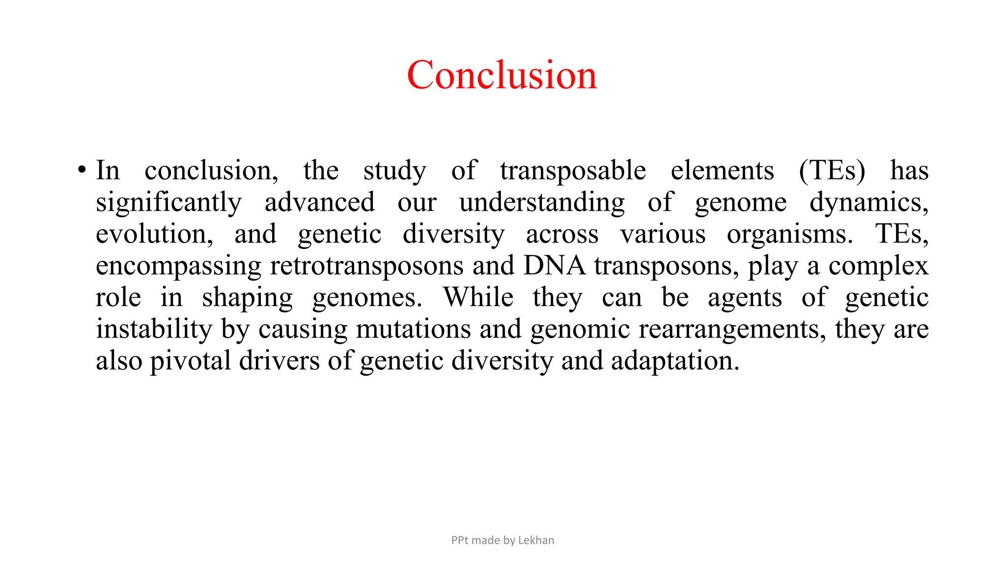 • In conclusion, the study of transposable elements (TEs) has
significantly advanced our understanding of genome dynamics,
evolution, and genetic diversity across various organisms. TEs,
encompassing retrotransposons and DNA transposons, play a complex
role in shaping genomes. While they can be agents of genetic
instability by causing mutations and genomic rearrangements, they are
also pivotal drivers of genetic diversity and adaptation.
Conclusion
PPt made by Lekhan
 
