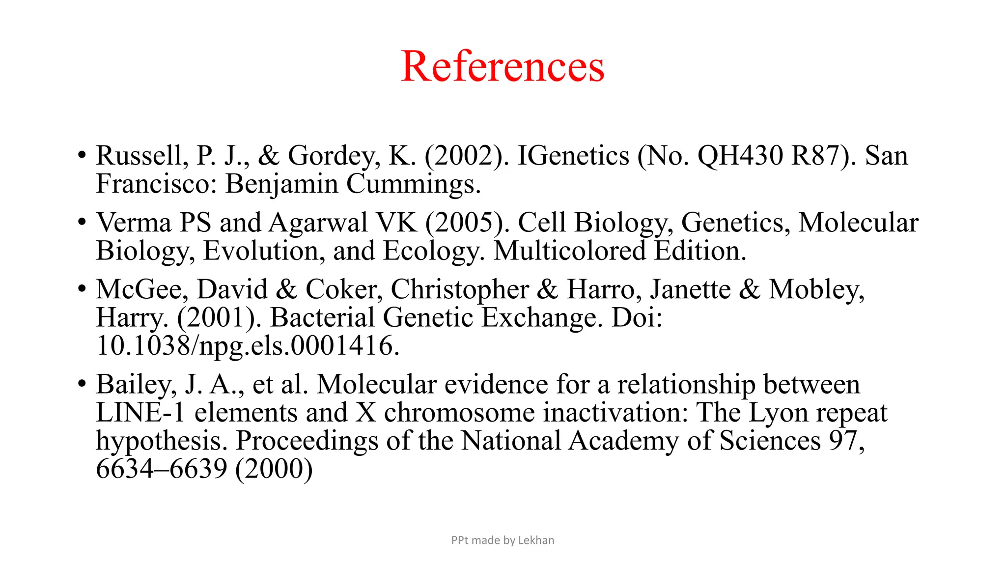 References
• Russell, P. J., & Gordey, K. (2002). IGenetics (No. QH430 R87). San
Francisco: Benjamin Cummings.
• Verma PS and Agarwal VK (2005). Cell Biology, Genetics, Molecular
Biology, Evolution, and Ecology. Multicolored Edition.
• McGee, David & Coker, Christopher & Harro, Janette & Mobley,
Harry. (2001). Bacterial Genetic Exchange. Doi:
10.1038/npg.els.0001416.
• Bailey, J. A., et al. Molecular evidence for a relationship between
LINE-1 elements and X chromosome inactivation: The Lyon repeat
hypothesis. Proceedings of the National Academy of Sciences 97,
6634–6639 (2000)
PPt made by Lekhan
 